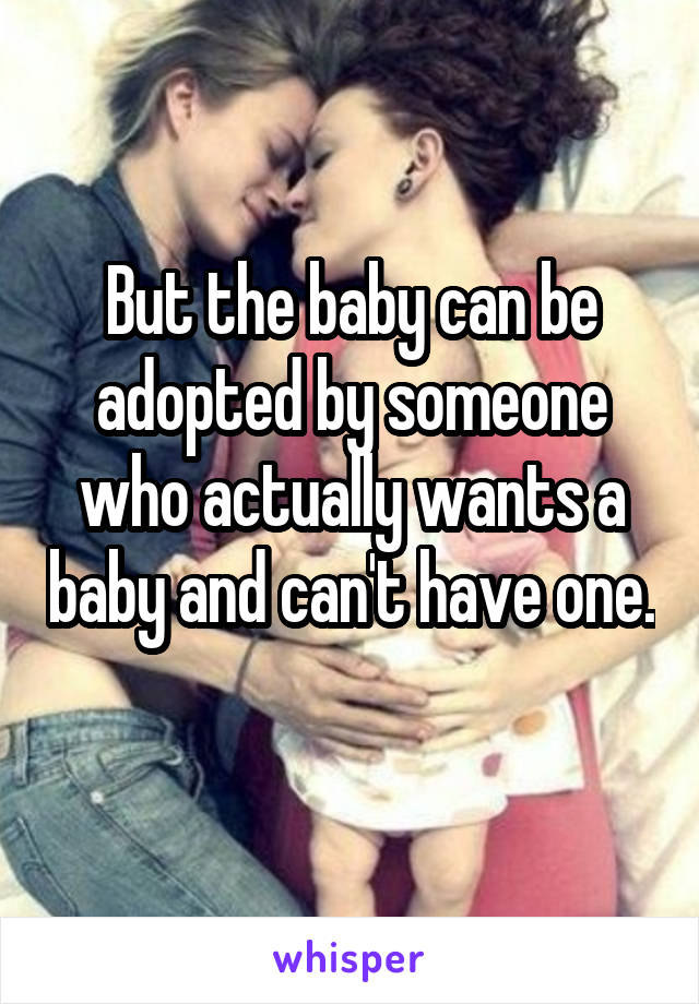 But the baby can be adopted by someone who actually wants a baby and can't have one. 