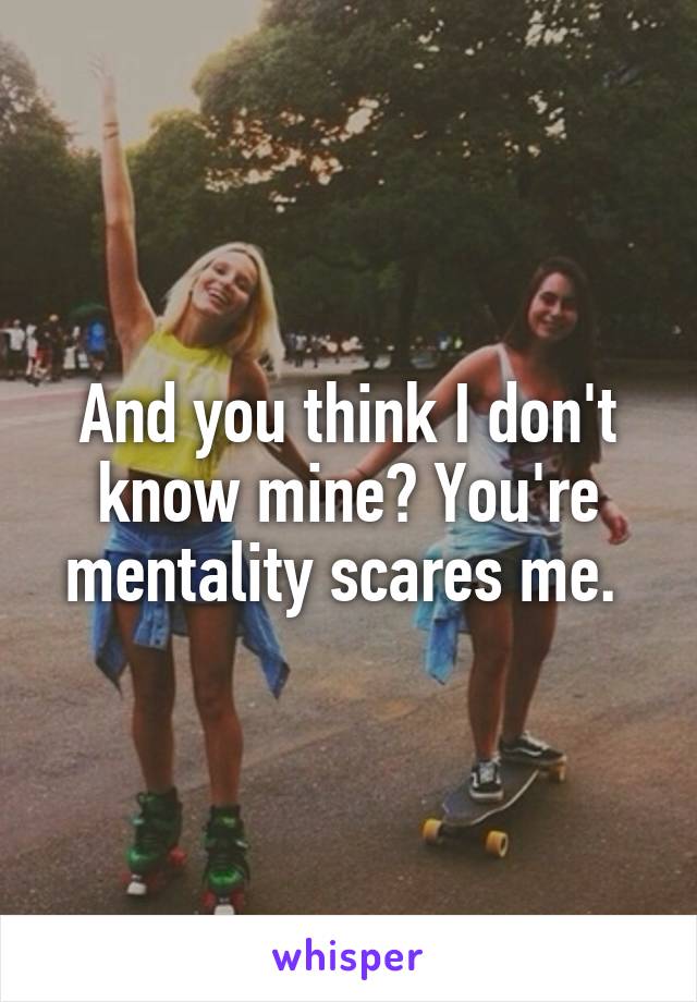 And you think I don't know mine? You're mentality scares me. 