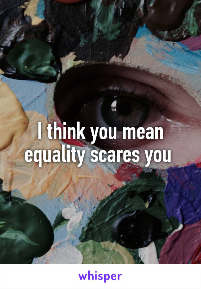 I think you mean equality scares you 