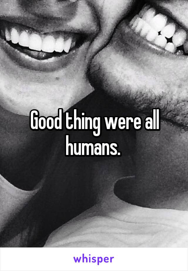 Good thing were all humans. 