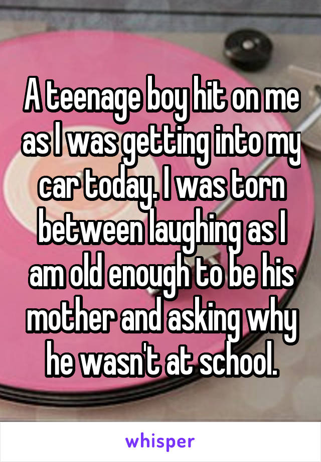 A teenage boy hit on me as I was getting into my car today. I was torn between laughing as I am old enough to be his mother and asking why he wasn't at school.