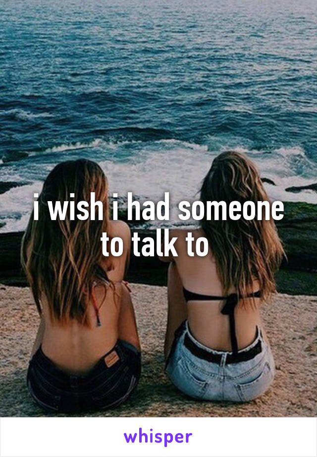 i wish i had someone to talk to 