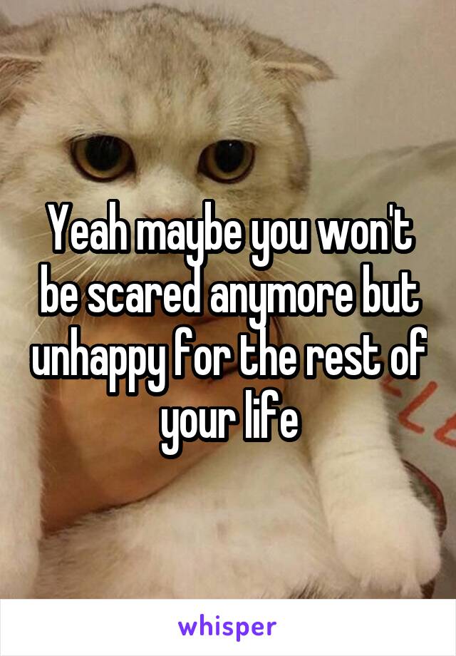 Yeah maybe you won't be scared anymore but unhappy for the rest of your life