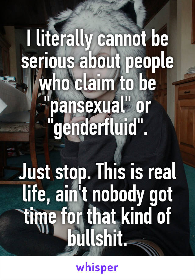 I literally cannot be serious about people who claim to be "pansexual" or "genderfluid".

Just stop. This is real life, ain't nobody got time for that kind of bullshit.