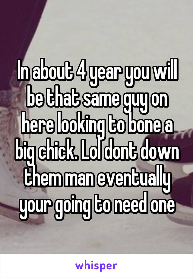 In about 4 year you will be that same guy on here looking to bone a big chick. Lol dont down them man eventually your going to need one