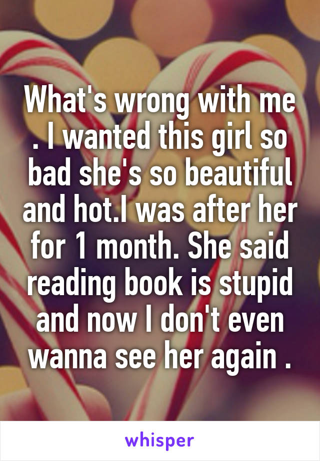 What's wrong with me . I wanted this girl so bad she's so beautiful and hot.I was after her for 1 month. She said reading book is stupid and now I don't even wanna see her again .