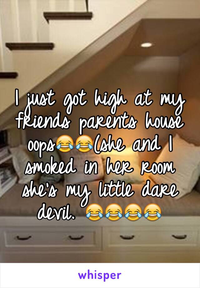 I just got high at my friends parents house oops😂😂(she and I smoked in her room she's my little dare devil. 😂😂😂😂