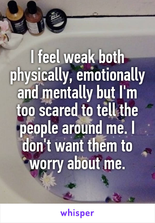 I feel weak both physically, emotionally and mentally but I'm too scared to tell the people around me. I don't want them to worry about me.