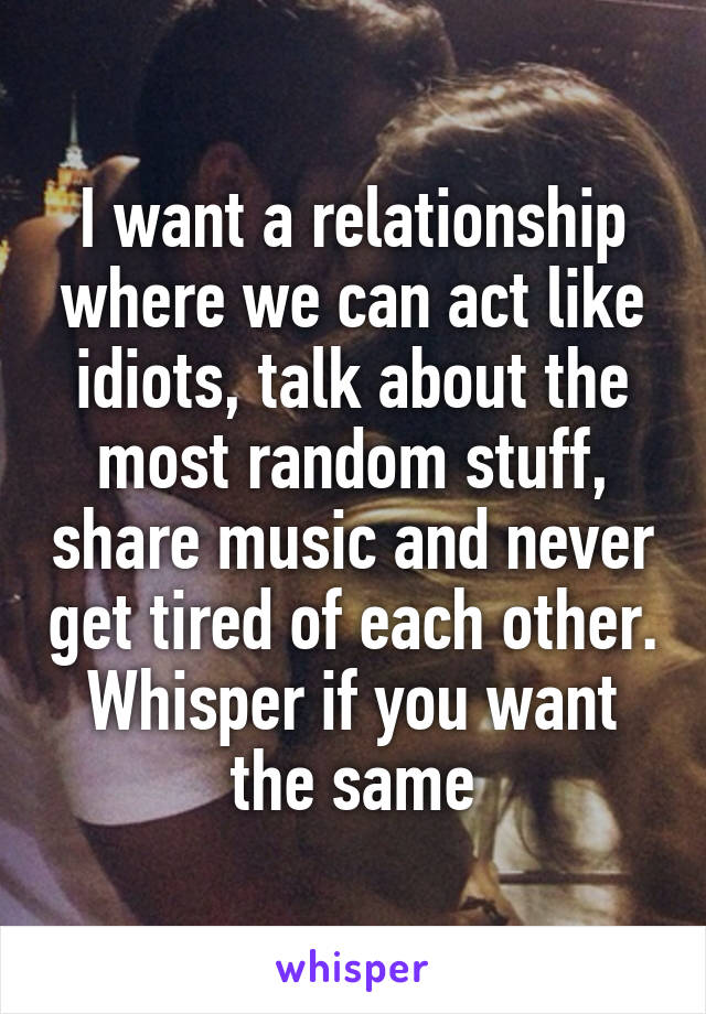 I want a relationship where we can act like idiots, talk about the most random stuff, share music and never get tired of each other. Whisper if you want the same