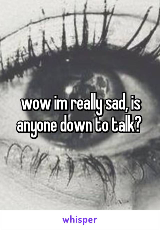 wow im really sad, is anyone down to talk? 