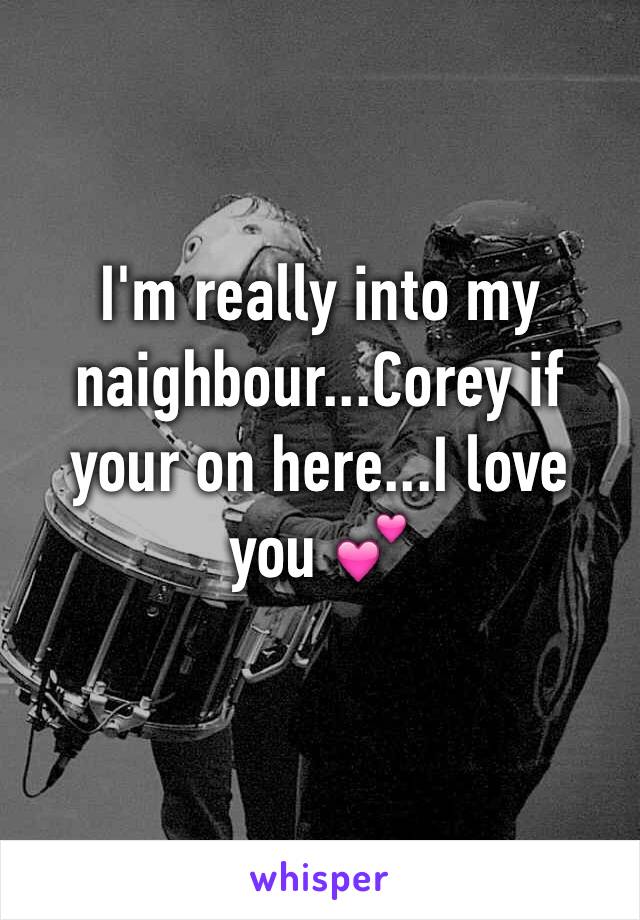 I'm really into my naighbour...Corey if your on here...I love you 💕