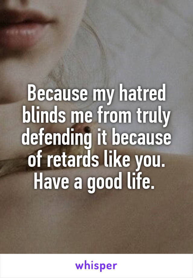 Because my hatred blinds me from truly defending it because of retards like you. Have a good life. 