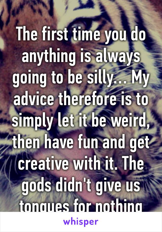 The first time you do anything is always going to be silly… My advice therefore is to simply let it be weird, then have fun and get creative with it. The gods didn't give us tongues for nothing