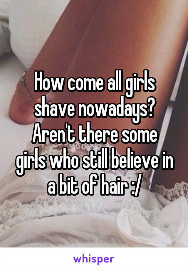 How come all girls shave nowadays?
Aren't there some girls who still believe in a bit of hair :/