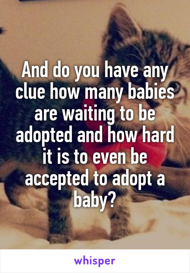 And do you have any clue how many babies are waiting to be adopted and how hard it is to even be accepted to adopt a baby?