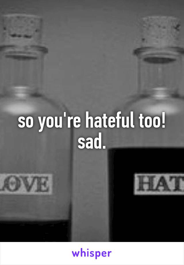 so you're hateful too! sad.