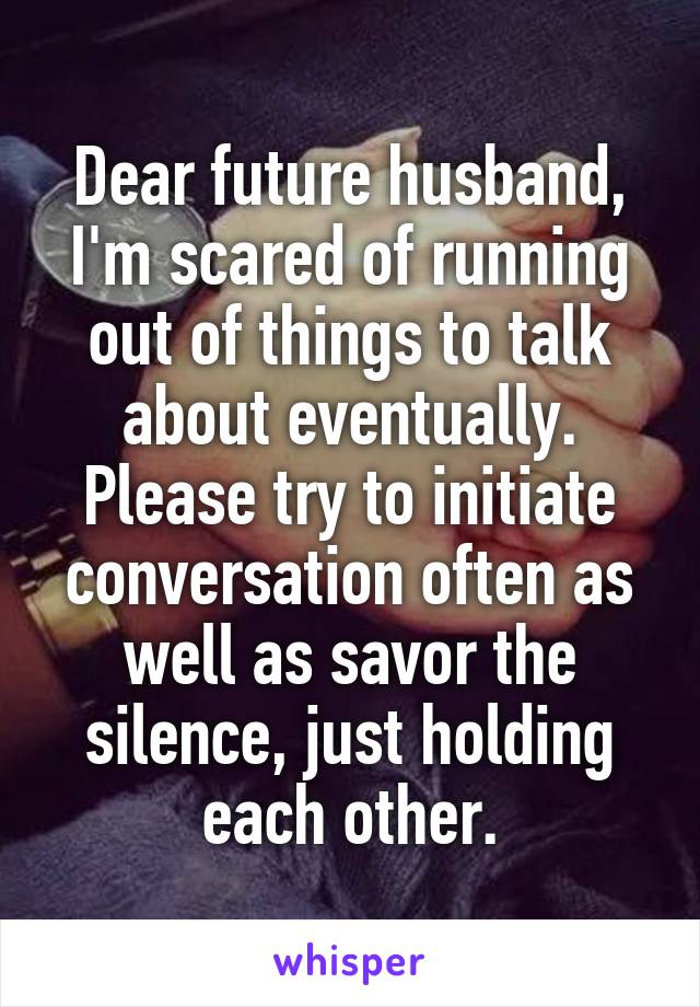 Dear future husband, I'm scared of running out of things to talk about eventually. Please try to initiate conversation often as well as savor the silence, just holding each other.