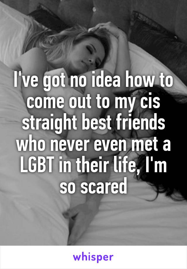 I've got no idea how to come out to my cis straight best friends who never even met a LGBT in their life, I'm so scared