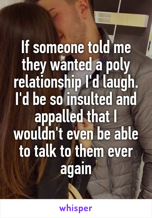 If someone told me they wanted a poly relationship I'd laugh. I'd be so insulted and appalled that I wouldn't even be able to talk to them ever again