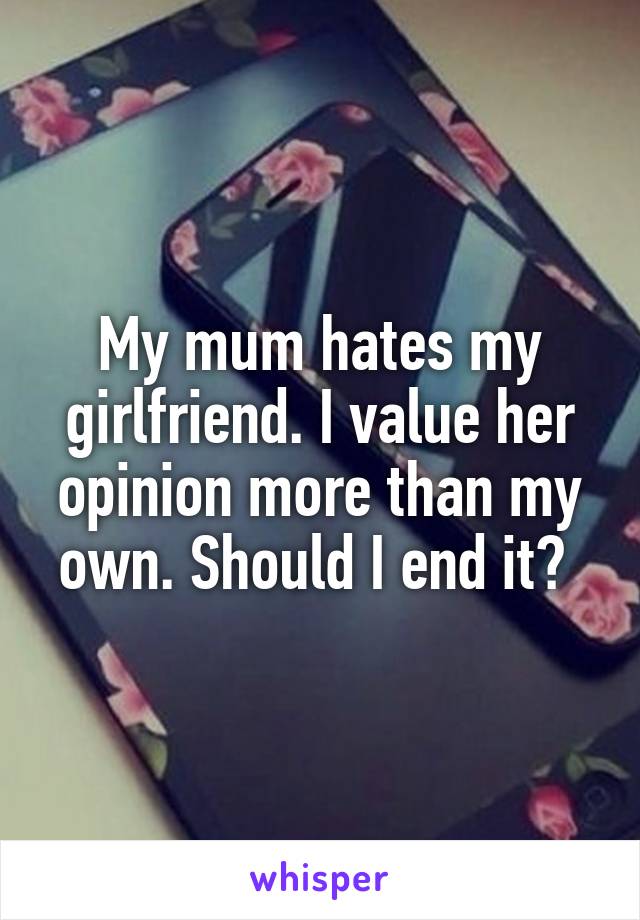 My mum hates my girlfriend. I value her opinion more than my own. Should I end it? 