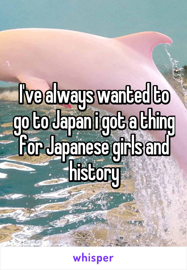 I've always wanted to go to Japan i got a thing for Japanese girls and history