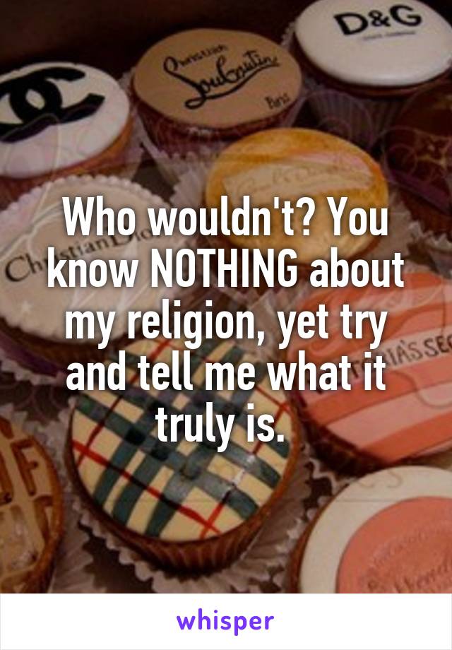 Who wouldn't? You know NOTHING about my religion, yet try and tell me what it truly is. 