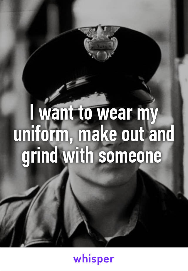 I want to wear my uniform, make out and grind with someone 