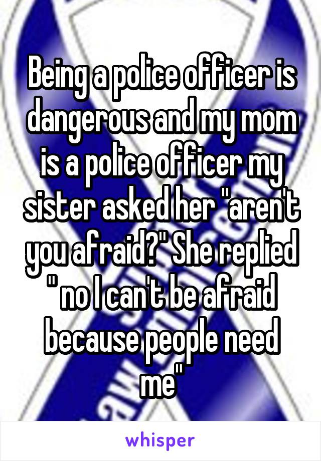 Being a police officer is dangerous and my mom is a police officer my sister asked her "aren't you afraid?" She replied " no I can't be afraid because people need me"