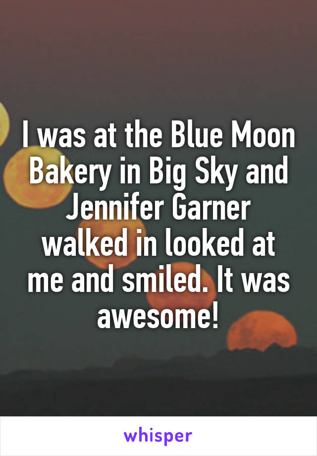 I was at the Blue Moon Bakery in Big Sky and Jennifer Garner walked in looked at me and smiled. It was awesome!