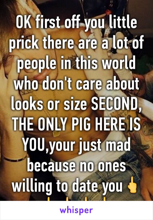 OK first off you little prick there are a lot of people in this world who don't care about looks or size SECOND, THE ONLY PIG HERE IS YOU,your just mad because no ones willing to date you🖕🖕🖕🖕🖕