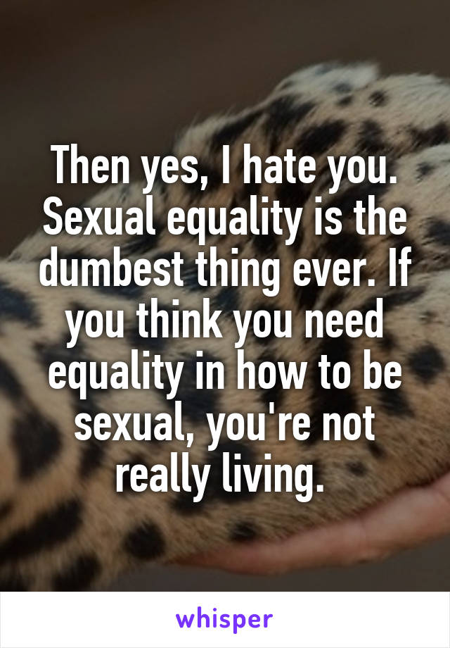 Then yes, I hate you. Sexual equality is the dumbest thing ever. If you think you need equality in how to be sexual, you're not really living. 