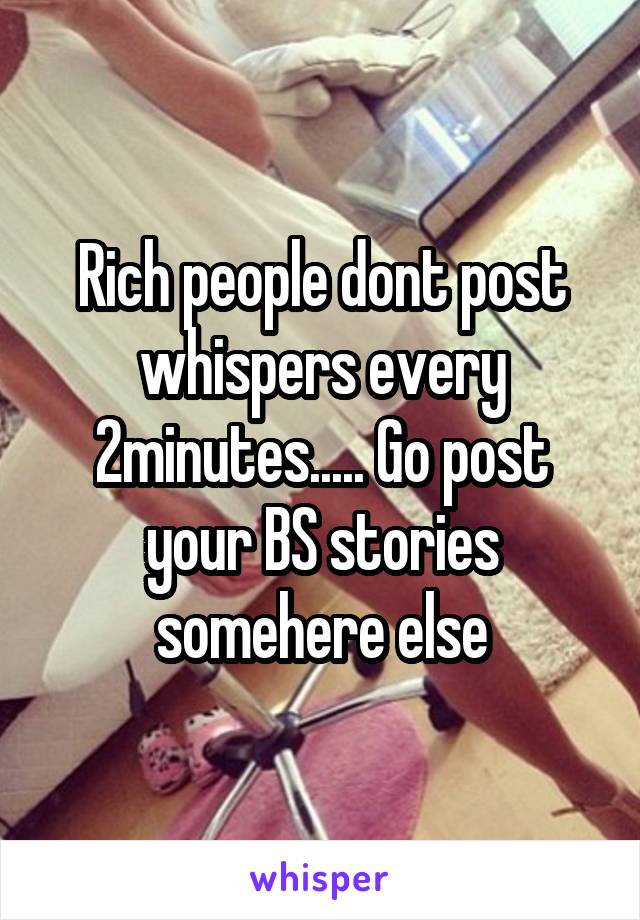 Rich people dont post whispers every 2minutes..... Go post your BS stories somehere else