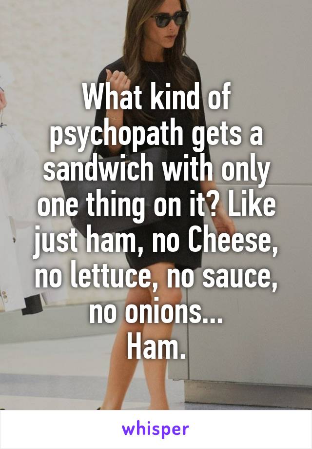 What kind of psychopath gets a sandwich with only one thing on it? Like just ham, no Cheese, no lettuce, no sauce, no onions...
Ham.