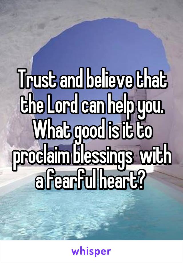 Trust and believe that the Lord can help you. What good is it to proclaim blessings  with a fearful heart? 