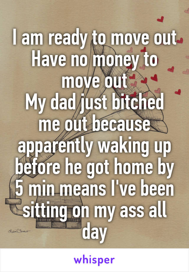 I am ready to move out
Have no money to move out
My dad just bitched me out because apparently waking up before he got home by 5 min means I've been sitting on my ass all day