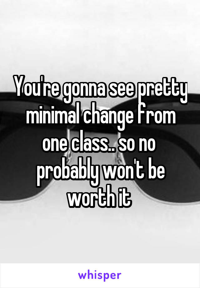 You're gonna see pretty minimal change from one class.. so no  probably won't be worth it 