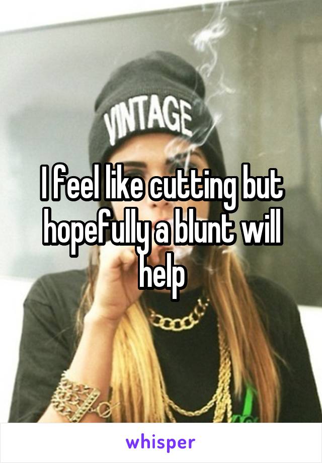 I feel like cutting but hopefully a blunt will help