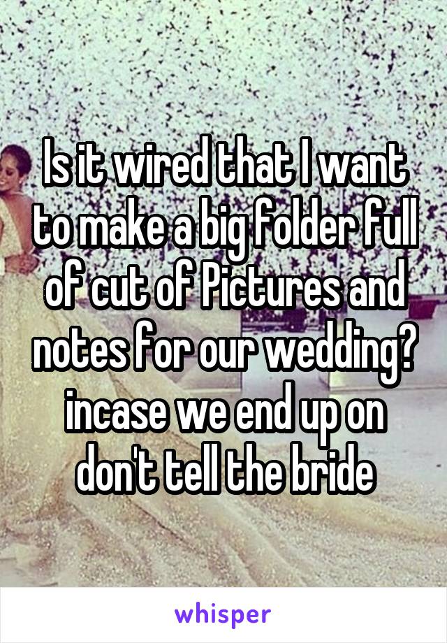 Is it wired that I want to make a big folder full of cut of Pictures and notes for our wedding? incase we end up on don't tell the bride