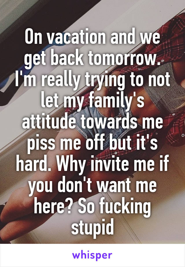 On vacation and we get back tomorrow. I'm really trying to not let my family's attitude towards me piss me off but it's hard. Why invite me if you don't want me here? So fucking stupid