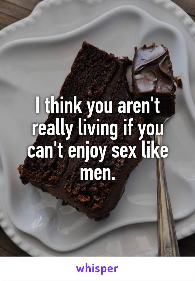 I think you aren't really living if you can't enjoy sex like men.