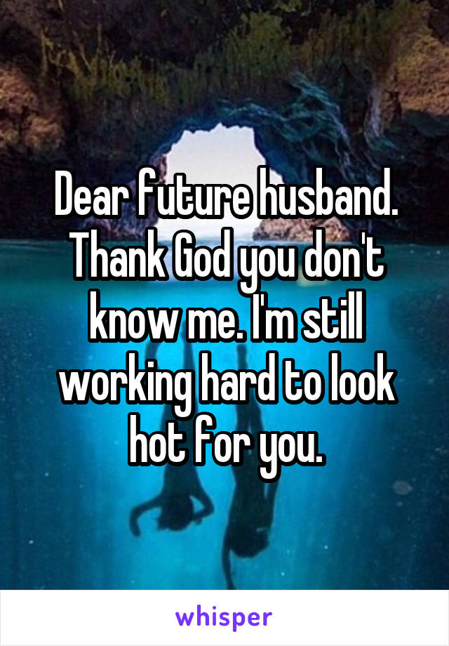 Dear future husband. Thank God you don't know me. I'm still working hard to look hot for you.