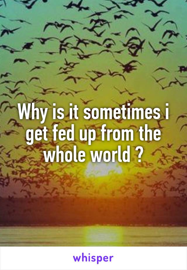 Why is it sometimes i get fed up from the whole world ?