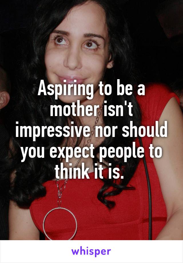 Aspiring to be a mother isn't impressive nor should you expect people to think it is. 