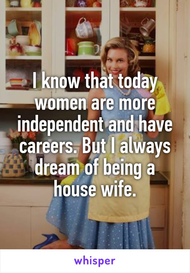 I know that today women are more independent and have careers. But I always dream of being a house wife.