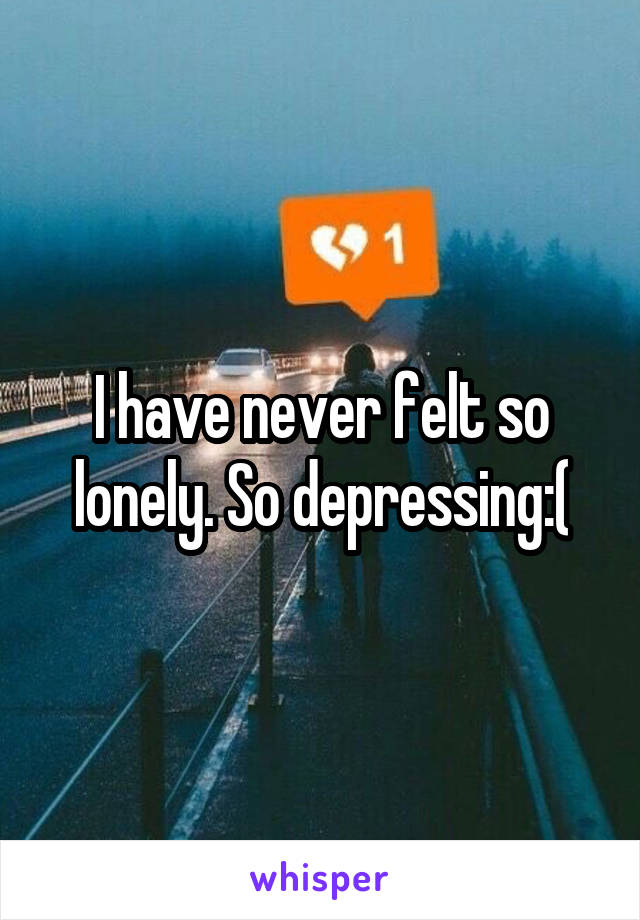 I have never felt so lonely. So depressing:(