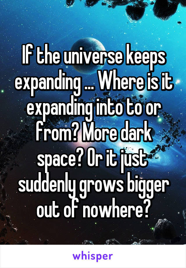 If the universe keeps expanding ... Where is it expanding into to or from? More dark space? Or it just  suddenly grows bigger out of nowhere?