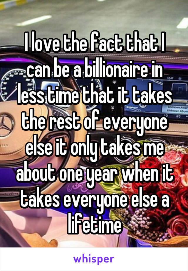 I love the fact that I can be a billionaire in less time that it takes the rest of everyone else it only takes me about one year when it takes everyone else a lifetime