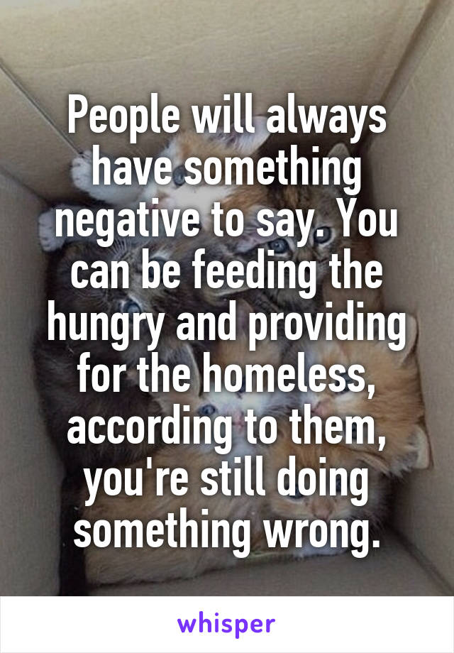 People will always have something negative to say. You can be feeding the hungry and providing for the homeless, according to them, you're still doing something wrong.