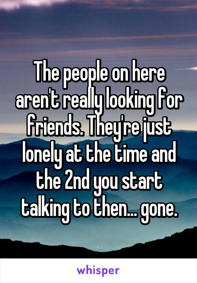 The people on here aren't really looking for friends. They're just lonely at the time and the 2nd you start talking to then... gone.