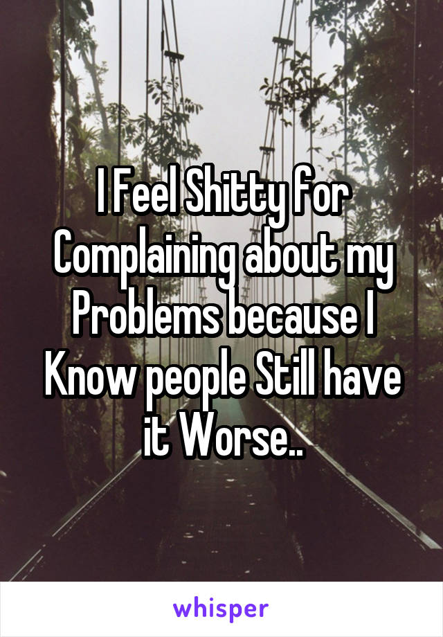 I Feel Shitty for Complaining about my Problems because I Know people Still have it Worse..